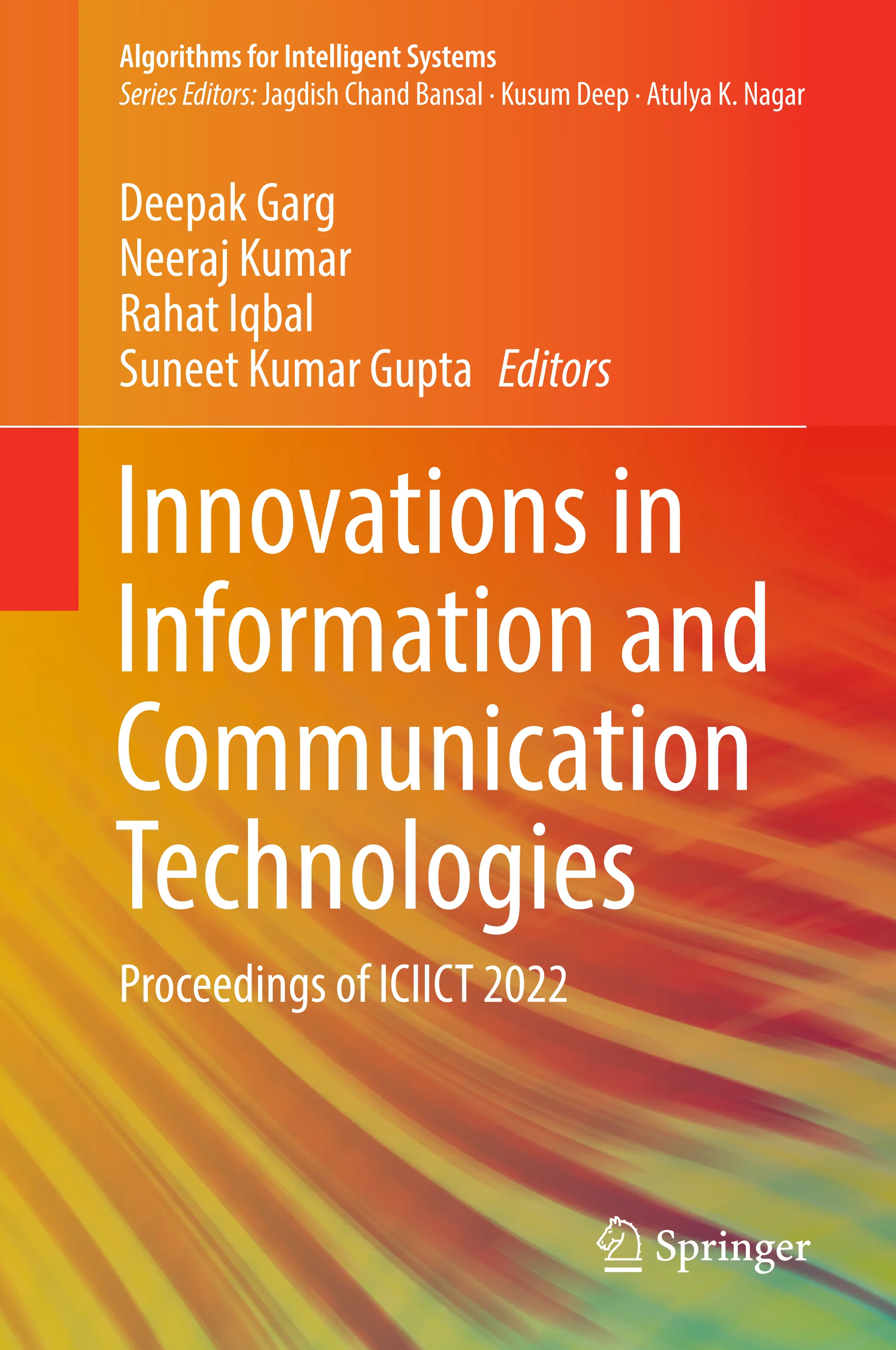 Algorithms for Intelligent Systems
SeriesEditors: Jagdish Chand Bansal · Kusum Deep · Atulya K. Nagar
Deepak Garg
Neeraj Kumar
Rahat Iqbal
Suneet Kumar Gupta Editors
Innovations in
Information and
Communication
Technologies
Proceedings of ICIICT 2022
 