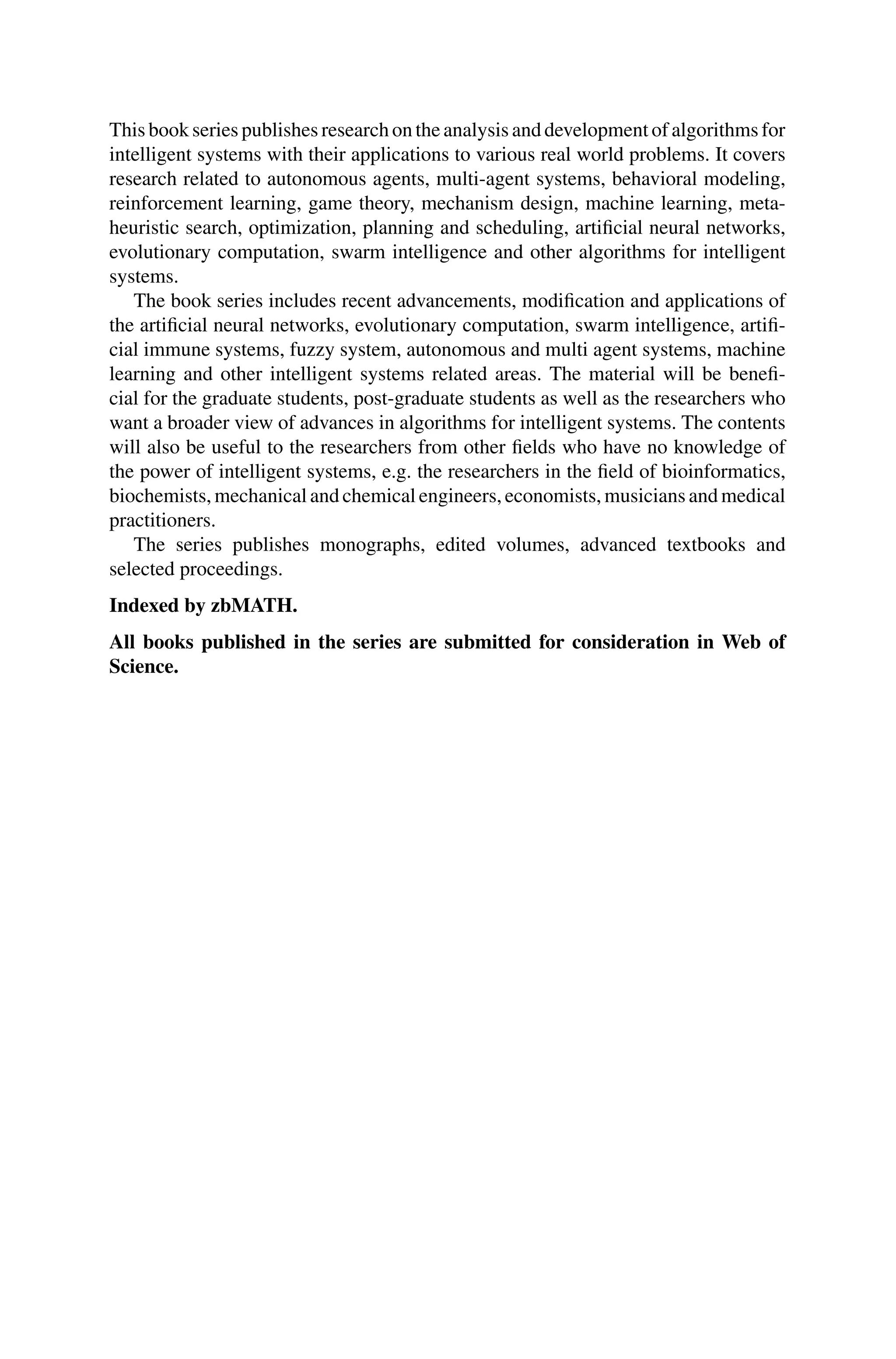 This book series publishes research on the analysis and development of algorithms for
intelligent systems with their applications to various real world problems. It covers
research related to autonomous agents, multi-agent systems, behavioral modeling,
reinforcement learning, game theory, mechanism design, machine learning, meta-
heuristic search, optimization, planning and scheduling, artificial neural networks,
evolutionary computation, swarm intelligence and other algorithms for intelligent
systems.
The book series includes recent advancements, modification and applications of
the artificial neural networks, evolutionary computation, swarm intelligence, artifi-
cial immune systems, fuzzy system, autonomous and multi agent systems, machine
learning and other intelligent systems related areas. The material will be benefi-
cial for the graduate students, post-graduate students as well as the researchers who
want a broader view of advances in algorithms for intelligent systems. The contents
will also be useful to the researchers from other fields who have no knowledge of
the power of intelligent systems, e.g. the researchers in the field of bioinformatics,
biochemists, mechanical and chemical engineers, economists, musicians and medical
practitioners.
The series publishes monographs, edited volumes, advanced textbooks and
selected proceedings.
Indexed by zbMATH.
All books published in the series are submitted for consideration in Web of
Science.
 