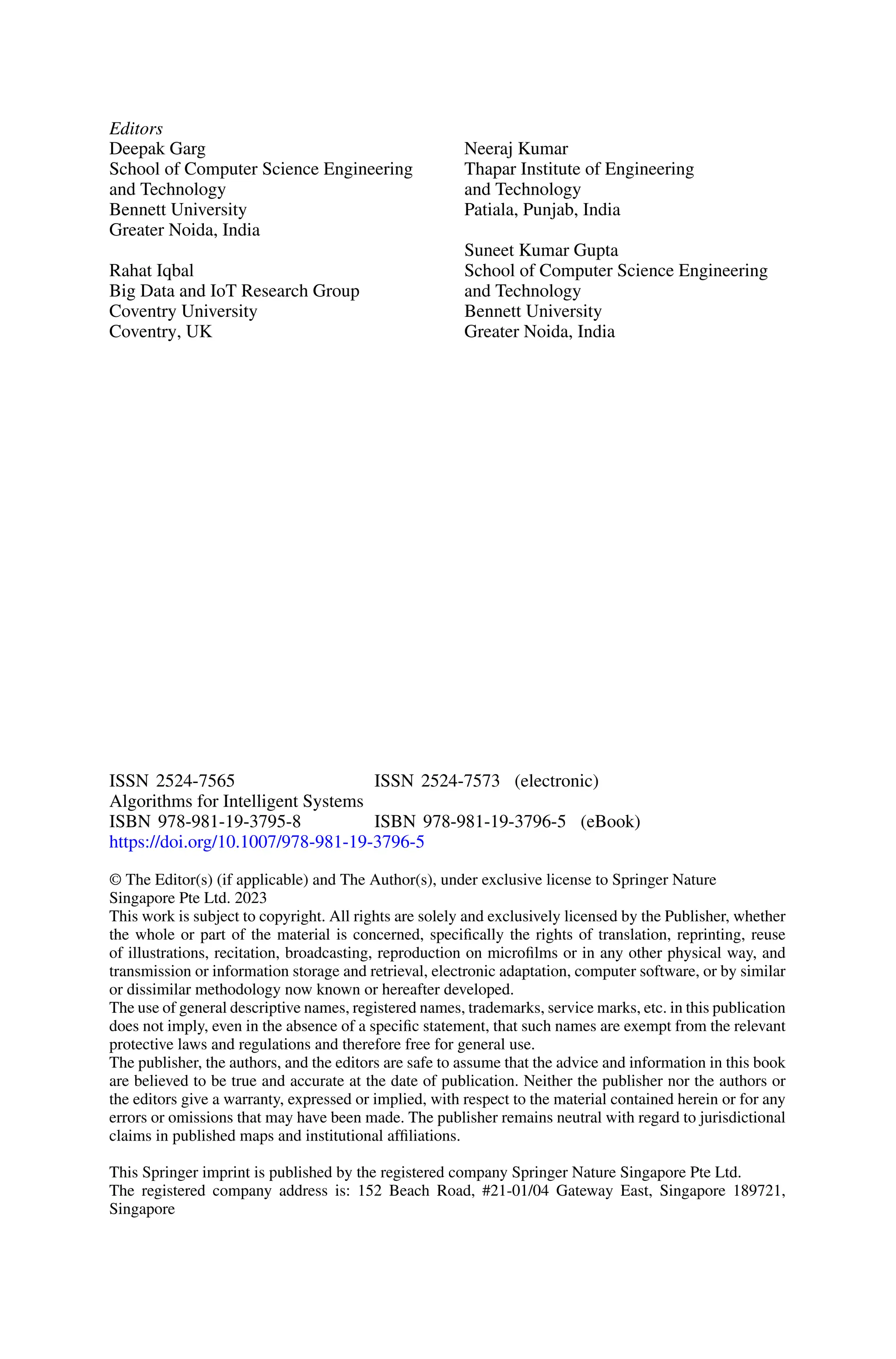 Editors
Deepak Garg
School of Computer Science Engineering
and Technology
Bennett University
Greater Noida, India
Rahat Iqbal
Big Data and IoT Research Group
Coventry University
Coventry, UK
Neeraj Kumar
Thapar Institute of Engineering
and Technology
Patiala, Punjab, India
Suneet Kumar Gupta
School of Computer Science Engineering
and Technology
Bennett University
Greater Noida, India
ISSN 2524-7565 ISSN 2524-7573 (electronic)
Algorithms for Intelligent Systems
ISBN 978-981-19-3795-8 ISBN 978-981-19-3796-5 (eBook)
https://doi.org/10.1007/978-981-19-3796-5
© The Editor(s) (if applicable) and The Author(s), under exclusive license to Springer Nature
Singapore Pte Ltd. 2023
This work is subject to copyright. All rights are solely and exclusively licensed by the Publisher, whether
the whole or part of the material is concerned, specifically the rights of translation, reprinting, reuse
of illustrations, recitation, broadcasting, reproduction on microfilms or in any other physical way, and
transmission or information storage and retrieval, electronic adaptation, computer software, or by similar
or dissimilar methodology now known or hereafter developed.
The use of general descriptive names, registered names, trademarks, service marks, etc. in this publication
does not imply, even in the absence of a specific statement, that such names are exempt from the relevant
protective laws and regulations and therefore free for general use.
The publisher, the authors, and the editors are safe to assume that the advice and information in this book
are believed to be true and accurate at the date of publication. Neither the publisher nor the authors or
the editors give a warranty, expressed or implied, with respect to the material contained herein or for any
errors or omissions that may have been made. The publisher remains neutral with regard to jurisdictional
claims in published maps and institutional affiliations.
This Springer imprint is published by the registered company Springer Nature Singapore Pte Ltd.
The registered company address is: 152 Beach Road, #21-01/04 Gateway East, Singapore 189721,
Singapore
 