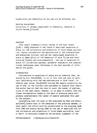 Fluid PhaseEquilibria,27 (1986) 289-308
ElsevierSciencePublishersB.V., Amsterdam-Printed in TheNetherlands
289
CORRELATIONAND PREDICTIONOF VLE AND LLE BY EMPIRICAL EOS
GHAtYNAKOLASINSKA
University of Ui’areaw, Department of Chemistry, Pasteura 1,
02-093 Warsaw (Poland)
ABSTRACT
This report presents a brief review of the most recent
C
1980 - 1985) advances in the field of empirical equations of
state for the correlation and prediction of fluid phase equilib-
ria. Topics included are the applications of the nonanalytical
and analytical (virisl- and van der faals-type) equations of
state to description of PVT behaviour of pure fluids and their
mixtures (binary and multicomponent) , the use of equations of
state for ill-defined systems, parameter evaluation and computa-
tional techniques used. Refrences to the main sources of infor-
mation are given.
INTRODUCTION
Publications on equations of state are so numerous that, as
stated by R.C. Reid(1983), it is “a full time job just to mein-
tain familiarity with the new publications in this field”. In
1980/81 year alone, Reid(1983) counted 885 papers concerning the
use of EOS. In the limited time available to compile this report
the author has not had the time to count the number of publica-
tions in the last years. However. it is easy to predict that any
linear extrapolation based on the data of previous years will
grossly underestimate the number of papers published this year
on the subject.
Considering that the book on EOS published by Chao and Robin-
son (1979) covers most of the advances of the previous decade, in
this report the effort will be concentrated on the progress made
from 1980 and mostly during 1985 on the use of empirical EOS for
the correlation and prediction of fluid phase equilibria. Such
a report is obviously biased by the personal judgement of the
0378-3812/86/$03.50 0 1986 EisevierSciencePublishersB.V.
 