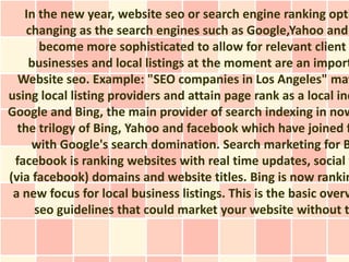 In the new year, website seo or search engine ranking opti
    changing as the search engines such as Google,Yahoo and
      become more sophisticated to allow for relevant client
    businesses and local listings at the moment are an import
  Website seo. Example: "SEO companies in Los Angeles" may
using local listing providers and attain page rank as a local ind
Google and Bing, the main provider of search indexing in now
  the trilogy of Bing, Yahoo and facebook which have joined f
     with Google's search domination. Search marketing for B
 facebook is ranking websites with real time updates, social w
(via facebook) domains and website titles. Bing is now rankin
 a new focus for local business listings. This is the basic overv
     seo guidelines that could market your website without t
 