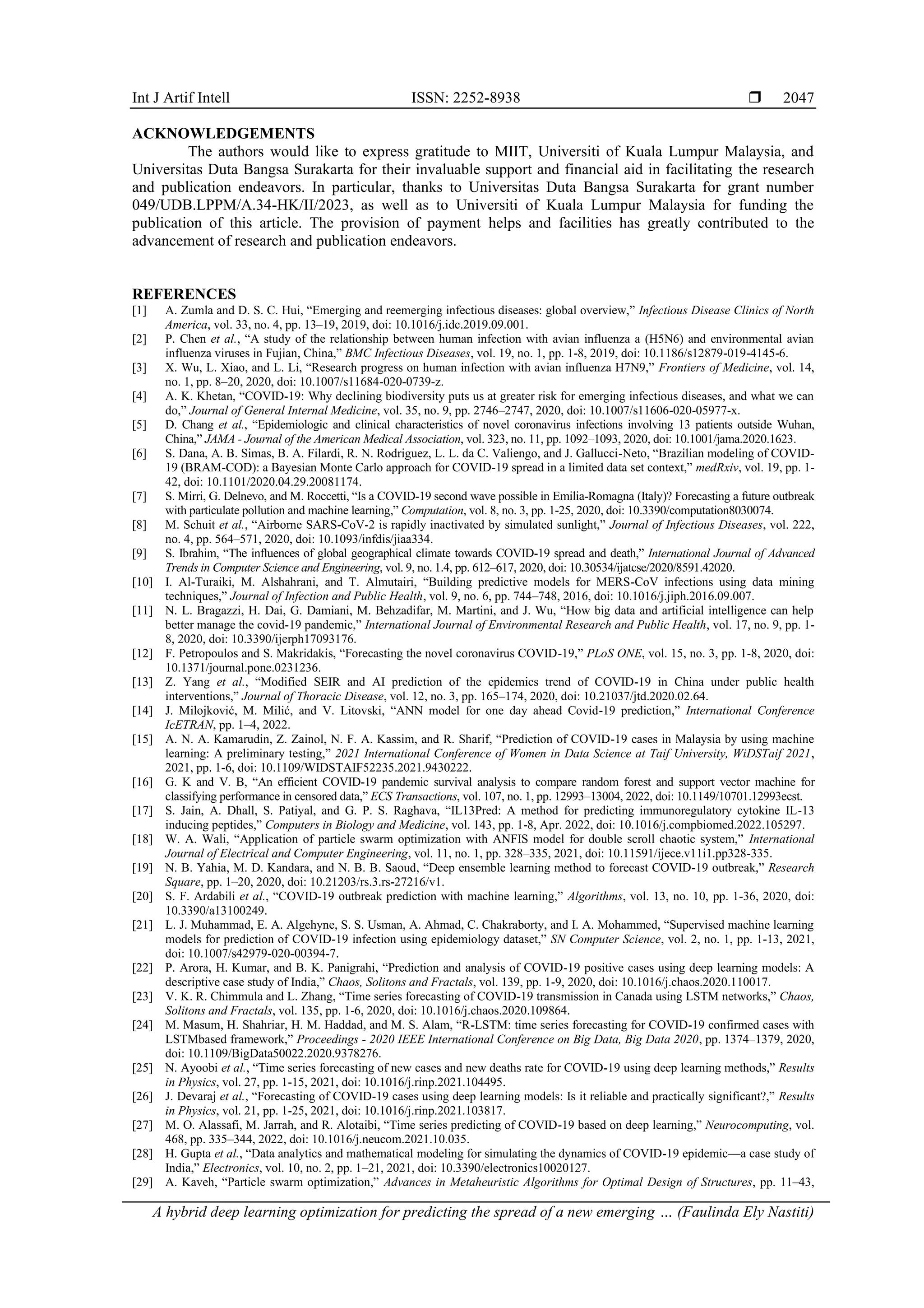 Int J Artif Intell ISSN: 2252-8938 
A hybrid deep learning optimization for predicting the spread of a new emerging … (Faulinda Ely Nastiti)
2047
ACKNOWLEDGEMENTS
The authors would like to express gratitude to MIIT, Universiti of Kuala Lumpur Malaysia, and
Universitas Duta Bangsa Surakarta for their invaluable support and financial aid in facilitating the research
and publication endeavors. In particular, thanks to Universitas Duta Bangsa Surakarta for grant number
049/UDB.LPPM/A.34-HK/II/2023, as well as to Universiti of Kuala Lumpur Malaysia for funding the
publication of this article. The provision of payment helps and facilities has greatly contributed to the
advancement of research and publication endeavors.
REFERENCES
[1] A. Zumla and D. S. C. Hui, “Emerging and reemerging infectious diseases: global overview,” Infectious Disease Clinics of North
America, vol. 33, no. 4, pp. 13–19, 2019, doi: 10.1016/j.idc.2019.09.001.
[2] P. Chen et al., “A study of the relationship between human infection with avian influenza a (H5N6) and environmental avian
influenza viruses in Fujian, China,” BMC Infectious Diseases, vol. 19, no. 1, pp. 1-8, 2019, doi: 10.1186/s12879-019-4145-6.
[3] X. Wu, L. Xiao, and L. Li, “Research progress on human infection with avian influenza H7N9,” Frontiers of Medicine, vol. 14,
no. 1, pp. 8–20, 2020, doi: 10.1007/s11684-020-0739-z.
[4] A. K. Khetan, “COVID-19: Why declining biodiversity puts us at greater risk for emerging infectious diseases, and what we can
do,” Journal of General Internal Medicine, vol. 35, no. 9, pp. 2746–2747, 2020, doi: 10.1007/s11606-020-05977-x.
[5] D. Chang et al., “Epidemiologic and clinical characteristics of novel coronavirus infections involving 13 patients outside Wuhan,
China,” JAMA - Journal of the American Medical Association, vol. 323, no. 11, pp. 1092–1093, 2020, doi: 10.1001/jama.2020.1623.
[6] S. Dana, A. B. Simas, B. A. Filardi, R. N. Rodriguez, L. L. da C. Valiengo, and J. Gallucci-Neto, “Brazilian modeling of COVID-
19 (BRAM-COD): a Bayesian Monte Carlo approach for COVID-19 spread in a limited data set context,” medRxiv, vol. 19, pp. 1-
42, doi: 10.1101/2020.04.29.20081174.
[7] S. Mirri, G. Delnevo, and M. Roccetti, “Is a COVID-19 second wave possible in Emilia-Romagna (Italy)? Forecasting a future outbreak
with particulate pollution and machine learning,” Computation, vol. 8, no. 3, pp. 1-25, 2020, doi: 10.3390/computation8030074.
[8] M. Schuit et al., “Airborne SARS-CoV-2 is rapidly inactivated by simulated sunlight,” Journal of Infectious Diseases, vol. 222,
no. 4, pp. 564–571, 2020, doi: 10.1093/infdis/jiaa334.
[9] S. Ibrahim, “The influences of global geographical climate towards COVID-19 spread and death,” International Journal of Advanced
Trends in Computer Science and Engineering, vol. 9, no. 1.4, pp. 612–617, 2020, doi: 10.30534/ijatcse/2020/8591.42020.
[10] I. Al-Turaiki, M. Alshahrani, and T. Almutairi, “Building predictive models for MERS-CoV infections using data mining
techniques,” Journal of Infection and Public Health, vol. 9, no. 6, pp. 744–748, 2016, doi: 10.1016/j.jiph.2016.09.007.
[11] N. L. Bragazzi, H. Dai, G. Damiani, M. Behzadifar, M. Martini, and J. Wu, “How big data and artificial intelligence can help
better manage the covid-19 pandemic,” International Journal of Environmental Research and Public Health, vol. 17, no. 9, pp. 1-
8, 2020, doi: 10.3390/ijerph17093176.
[12] F. Petropoulos and S. Makridakis, “Forecasting the novel coronavirus COVID-19,” PLoS ONE, vol. 15, no. 3, pp. 1-8, 2020, doi:
10.1371/journal.pone.0231236.
[13] Z. Yang et al., “Modified SEIR and AI prediction of the epidemics trend of COVID-19 in China under public health
interventions,” Journal of Thoracic Disease, vol. 12, no. 3, pp. 165–174, 2020, doi: 10.21037/jtd.2020.02.64.
[14] J. Milojković, M. Milić, and V. Litovski, “ANN model for one day ahead Covid-19 prediction,” International Conference
IcETRAN, pp. 1–4, 2022.
[15] A. N. A. Kamarudin, Z. Zainol, N. F. A. Kassim, and R. Sharif, “Prediction of COVID-19 cases in Malaysia by using machine
learning: A preliminary testing,” 2021 International Conference of Women in Data Science at Taif University, WiDSTaif 2021,
2021, pp. 1-6, doi: 10.1109/WIDSTAIF52235.2021.9430222.
[16] G. K and V. B, “An efficient COVID-19 pandemic survival analysis to compare random forest and support vector machine for
classifying performance in censored data,” ECS Transactions, vol. 107, no. 1, pp. 12993–13004, 2022, doi: 10.1149/10701.12993ecst.
[17] S. Jain, A. Dhall, S. Patiyal, and G. P. S. Raghava, “IL13Pred: A method for predicting immunoregulatory cytokine IL-13
inducing peptides,” Computers in Biology and Medicine, vol. 143, pp. 1-8, Apr. 2022, doi: 10.1016/j.compbiomed.2022.105297.
[18] W. A. Wali, “Application of particle swarm optimization with ANFIS model for double scroll chaotic system,” International
Journal of Electrical and Computer Engineering, vol. 11, no. 1, pp. 328–335, 2021, doi: 10.11591/ijece.v11i1.pp328-335.
[19] N. B. Yahia, M. D. Kandara, and N. B. B. Saoud, “Deep ensemble learning method to forecast COVID-19 outbreak,” Research
Square, pp. 1–20, 2020, doi: 10.21203/rs.3.rs-27216/v1.
[20] S. F. Ardabili et al., “COVID-19 outbreak prediction with machine learning,” Algorithms, vol. 13, no. 10, pp. 1-36, 2020, doi:
10.3390/a13100249.
[21] L. J. Muhammad, E. A. Algehyne, S. S. Usman, A. Ahmad, C. Chakraborty, and I. A. Mohammed, “Supervised machine learning
models for prediction of COVID-19 infection using epidemiology dataset,” SN Computer Science, vol. 2, no. 1, pp. 1-13, 2021,
doi: 10.1007/s42979-020-00394-7.
[22] P. Arora, H. Kumar, and B. K. Panigrahi, “Prediction and analysis of COVID-19 positive cases using deep learning models: A
descriptive case study of India,” Chaos, Solitons and Fractals, vol. 139, pp. 1-9, 2020, doi: 10.1016/j.chaos.2020.110017.
[23] V. K. R. Chimmula and L. Zhang, “Time series forecasting of COVID-19 transmission in Canada using LSTM networks,” Chaos,
Solitons and Fractals, vol. 135, pp. 1-6, 2020, doi: 10.1016/j.chaos.2020.109864.
[24] M. Masum, H. Shahriar, H. M. Haddad, and M. S. Alam, “R-LSTM: time series forecasting for COVID-19 confirmed cases with
LSTMbased framework,” Proceedings - 2020 IEEE International Conference on Big Data, Big Data 2020, pp. 1374–1379, 2020,
doi: 10.1109/BigData50022.2020.9378276.
[25] N. Ayoobi et al., “Time series forecasting of new cases and new deaths rate for COVID-19 using deep learning methods,” Results
in Physics, vol. 27, pp. 1-15, 2021, doi: 10.1016/j.rinp.2021.104495.
[26] J. Devaraj et al., “Forecasting of COVID-19 cases using deep learning models: Is it reliable and practically significant?,” Results
in Physics, vol. 21, pp. 1-25, 2021, doi: 10.1016/j.rinp.2021.103817.
[27] M. O. Alassafi, M. Jarrah, and R. Alotaibi, “Time series predicting of COVID-19 based on deep learning,” Neurocomputing, vol.
468, pp. 335–344, 2022, doi: 10.1016/j.neucom.2021.10.035.
[28] H. Gupta et al., “Data analytics and mathematical modeling for simulating the dynamics of COVID-19 epidemic—a case study of
India,” Electronics, vol. 10, no. 2, pp. 1–21, 2021, doi: 10.3390/electronics10020127.
[29] A. Kaveh, “Particle swarm optimization,” Advances in Metaheuristic Algorithms for Optimal Design of Structures, pp. 11–43,
 