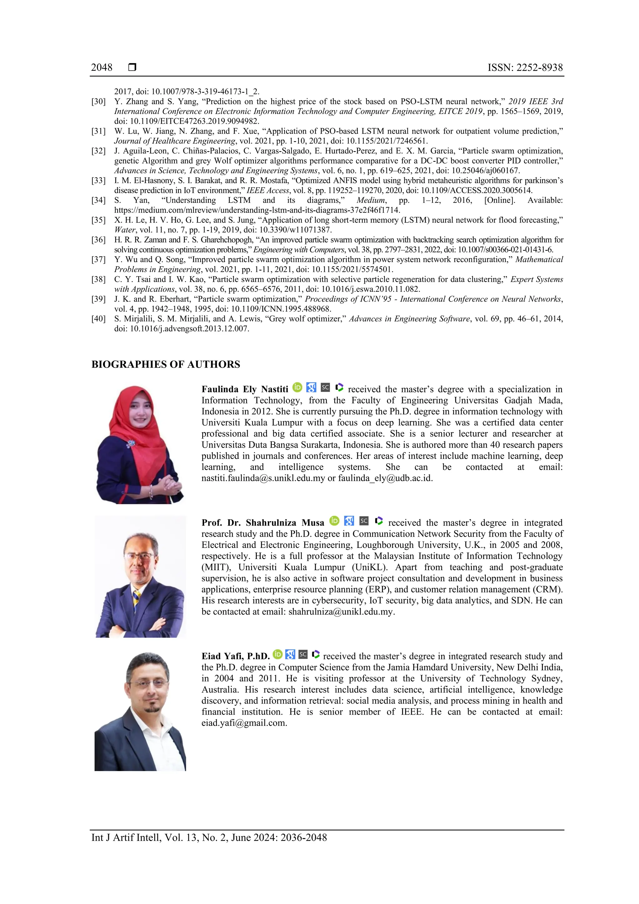  ISSN: 2252-8938
Int J Artif Intell, Vol. 13, No. 2, June 2024: 2036-2048
2048
2017, doi: 10.1007/978-3-319-46173-1_2.
[30] Y. Zhang and S. Yang, “Prediction on the highest price of the stock based on PSO-LSTM neural network,” 2019 IEEE 3rd
International Conference on Electronic Information Technology and Computer Engineering, EITCE 2019, pp. 1565–1569, 2019,
doi: 10.1109/EITCE47263.2019.9094982.
[31] W. Lu, W. Jiang, N. Zhang, and F. Xue, “Application of PSO-based LSTM neural network for outpatient volume prediction,”
Journal of Healthcare Engineering, vol. 2021, pp. 1-10, 2021, doi: 10.1155/2021/7246561.
[32] J. Aguila-Leon, C. Chiñas-Palacios, C. Vargas-Salgado, E. Hurtado-Perez, and E. X. M. Garcia, “Particle swarm optimization,
genetic Algorithm and grey Wolf optimizer algorithms performance comparative for a DC-DC boost converter PID controller,”
Advances in Science, Technology and Engineering Systems, vol. 6, no. 1, pp. 619–625, 2021, doi: 10.25046/aj060167.
[33] I. M. El-Hasnony, S. I. Barakat, and R. R. Mostafa, “Optimized ANFIS model using hybrid metaheuristic algorithms for parkinson’s
disease prediction in IoT environment,” IEEE Access, vol. 8, pp. 119252–119270, 2020, doi: 10.1109/ACCESS.2020.3005614.
[34] S. Yan, “Understanding LSTM and its diagrams,” Medium, pp. 1–12, 2016, [Online]. Available:
https://medium.com/mlreview/understanding-lstm-and-its-diagrams-37e2f46f1714.
[35] X. H. Le, H. V. Ho, G. Lee, and S. Jung, “Application of long short-term memory (LSTM) neural network for flood forecasting,”
Water, vol. 11, no. 7, pp. 1-19, 2019, doi: 10.3390/w11071387.
[36] H. R. R. Zaman and F. S. Gharehchopogh, “An improved particle swarm optimization with backtracking search optimization algorithm for
solving continuous optimization problems,” Engineering with Computers, vol. 38, pp. 2797–2831, 2022, doi: 10.1007/s00366-021-01431-6.
[37] Y. Wu and Q. Song, “Improved particle swarm optimization algorithm in power system network reconfiguration,” Mathematical
Problems in Engineering, vol. 2021, pp. 1-11, 2021, doi: 10.1155/2021/5574501.
[38] C. Y. Tsai and I. W. Kao, “Particle swarm optimization with selective particle regeneration for data clustering,” Expert Systems
with Applications, vol. 38, no. 6, pp. 6565–6576, 2011, doi: 10.1016/j.eswa.2010.11.082.
[39] J. K. and R. Eberhart, “Particle swarm optimization,” Proceedings of ICNN’95 - International Conference on Neural Networks,
vol. 4, pp. 1942–1948, 1995, doi: 10.1109/ICNN.1995.488968.
[40] S. Mirjalili, S. M. Mirjalili, and A. Lewis, “Grey wolf optimizer,” Advances in Engineering Software, vol. 69, pp. 46–61, 2014,
doi: 10.1016/j.advengsoft.2013.12.007.
BIOGRAPHIES OF AUTHORS
Faulinda Ely Nastiti received the master’s degree with a specialization in
Information Technology, from the Faculty of Engineering Universitas Gadjah Mada,
Indonesia in 2012. She is currently pursuing the Ph.D. degree in information technology with
Universiti Kuala Lumpur with a focus on deep learning. She was a certified data center
professional and big data certified associate. She is a senior lecturer and researcher at
Universitas Duta Bangsa Surakarta, Indonesia. She is authored more than 40 research papers
published in journals and conferences. Her areas of interest include machine learning, deep
learning, and intelligence systems. She can be contacted at email:
nastiti.faulinda@s.unikl.edu.my or faulinda_ely@udb.ac.id.
Prof. Dr. Shahrulniza Musa received the master’s degree in integrated
research study and the Ph.D. degree in Communication Network Security from the Faculty of
Electrical and Electronic Engineering, Loughborough University, U.K., in 2005 and 2008,
respectively. He is a full professor at the Malaysian Institute of Information Technology
(MIIT), Universiti Kuala Lumpur (UniKL). Apart from teaching and post-graduate
supervision, he is also active in software project consultation and development in business
applications, enterprise resource planning (ERP), and customer relation management (CRM).
His research interests are in cybersecurity, IoT security, big data analytics, and SDN. He can
be contacted at email: shahrulniza@unikl.edu.my.
Eiad Yafi, P.hD. received the master’s degree in integrated research study and
the Ph.D. degree in Computer Science from the Jamia Hamdard University, New Delhi India,
in 2004 and 2011. He is visiting professor at the University of Technology Sydney,
Australia. His research interest includes data science, artificial intelligence, knowledge
discovery, and information retrieval: social media analysis, and process mining in health and
financial institution. He is senior member of IEEE. He can be contacted at email:
eiad.yafi@gmail.com.
 