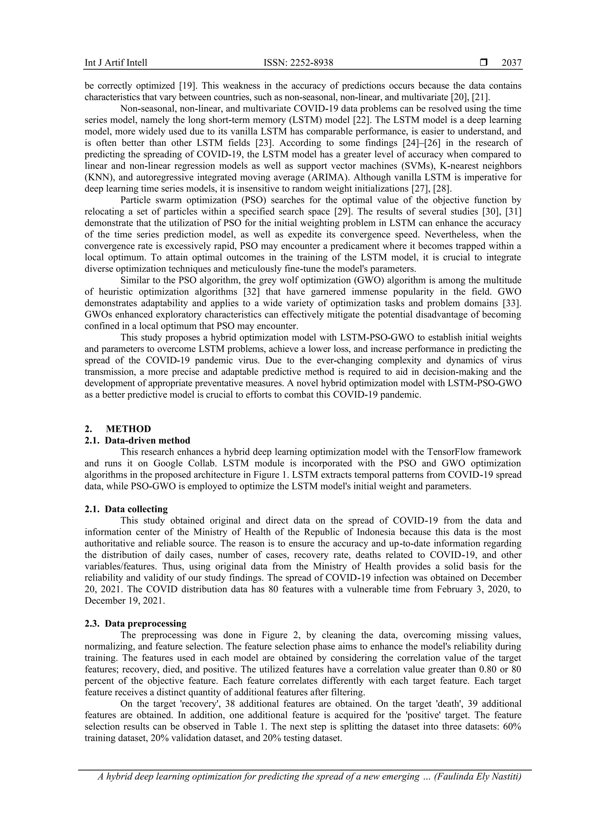 Int J Artif Intell ISSN: 2252-8938 
A hybrid deep learning optimization for predicting the spread of a new emerging … (Faulinda Ely Nastiti)
2037
be correctly optimized [19]. This weakness in the accuracy of predictions occurs because the data contains
characteristics that vary between countries, such as non-seasonal, non-linear, and multivariate [20], [21].
Non-seasonal, non-linear, and multivariate COVID-19 data problems can be resolved using the time
series model, namely the long short-term memory (LSTM) model [22]. The LSTM model is a deep learning
model, more widely used due to its vanilla LSTM has comparable performance, is easier to understand, and
is often better than other LSTM fields [23]. According to some findings [24]–[26] in the research of
predicting the spreading of COVID-19, the LSTM model has a greater level of accuracy when compared to
linear and non-linear regression models as well as support vector machines (SVMs), K-nearest neighbors
(KNN), and autoregressive integrated moving average (ARIMA). Although vanilla LSTM is imperative for
deep learning time series models, it is insensitive to random weight initializations [27], [28].
Particle swarm optimization (PSO) searches for the optimal value of the objective function by
relocating a set of particles within a specified search space [29]. The results of several studies [30], [31]
demonstrate that the utilization of PSO for the initial weighting problem in LSTM can enhance the accuracy
of the time series prediction model, as well as expedite its convergence speed. Nevertheless, when the
convergence rate is excessively rapid, PSO may encounter a predicament where it becomes trapped within a
local optimum. To attain optimal outcomes in the training of the LSTM model, it is crucial to integrate
diverse optimization techniques and meticulously fine-tune the model's parameters.
Similar to the PSO algorithm, the grey wolf optimization (GWO) algorithm is among the multitude
of heuristic optimization algorithms [32] that have garnered immense popularity in the field. GWO
demonstrates adaptability and applies to a wide variety of optimization tasks and problem domains [33].
GWOs enhanced exploratory characteristics can effectively mitigate the potential disadvantage of becoming
confined in a local optimum that PSO may encounter.
This study proposes a hybrid optimization model with LSTM-PSO-GWO to establish initial weights
and parameters to overcome LSTM problems, achieve a lower loss, and increase performance in predicting the
spread of the COVID-19 pandemic virus. Due to the ever-changing complexity and dynamics of virus
transmission, a more precise and adaptable predictive method is required to aid in decision-making and the
development of appropriate preventative measures. A novel hybrid optimization model with LSTM-PSO-GWO
as a better predictive model is crucial to efforts to combat this COVID-19 pandemic.
2. METHOD
2.1. Data-driven method
This research enhances a hybrid deep learning optimization model with the TensorFlow framework
and runs it on Google Collab. LSTM module is incorporated with the PSO and GWO optimization
algorithms in the proposed architecture in Figure 1. LSTM extracts temporal patterns from COVID-19 spread
data, while PSO-GWO is employed to optimize the LSTM model's initial weight and parameters.
2.1. Data collecting
This study obtained original and direct data on the spread of COVID-19 from the data and
information center of the Ministry of Health of the Republic of Indonesia because this data is the most
authoritative and reliable source. The reason is to ensure the accuracy and up-to-date information regarding
the distribution of daily cases, number of cases, recovery rate, deaths related to COVID-19, and other
variables/features. Thus, using original data from the Ministry of Health provides a solid basis for the
reliability and validity of our study findings. The spread of COVID-19 infection was obtained on December
20, 2021. The COVID distribution data has 80 features with a vulnerable time from February 3, 2020, to
December 19, 2021.
2.3. Data preprocessing
The preprocessing was done in Figure 2, by cleaning the data, overcoming missing values,
normalizing, and feature selection. The feature selection phase aims to enhance the model's reliability during
training. The features used in each model are obtained by considering the correlation value of the target
features; recovery, died, and positive. The utilized features have a correlation value greater than 0.80 or 80
percent of the objective feature. Each feature correlates differently with each target feature. Each target
feature receives a distinct quantity of additional features after filtering.
On the target 'recovery', 38 additional features are obtained. On the target 'death', 39 additional
features are obtained. In addition, one additional feature is acquired for the 'positive' target. The feature
selection results can be observed in Table 1. The next step is splitting the dataset into three datasets: 60%
training dataset, 20% validation dataset, and 20% testing dataset.
 