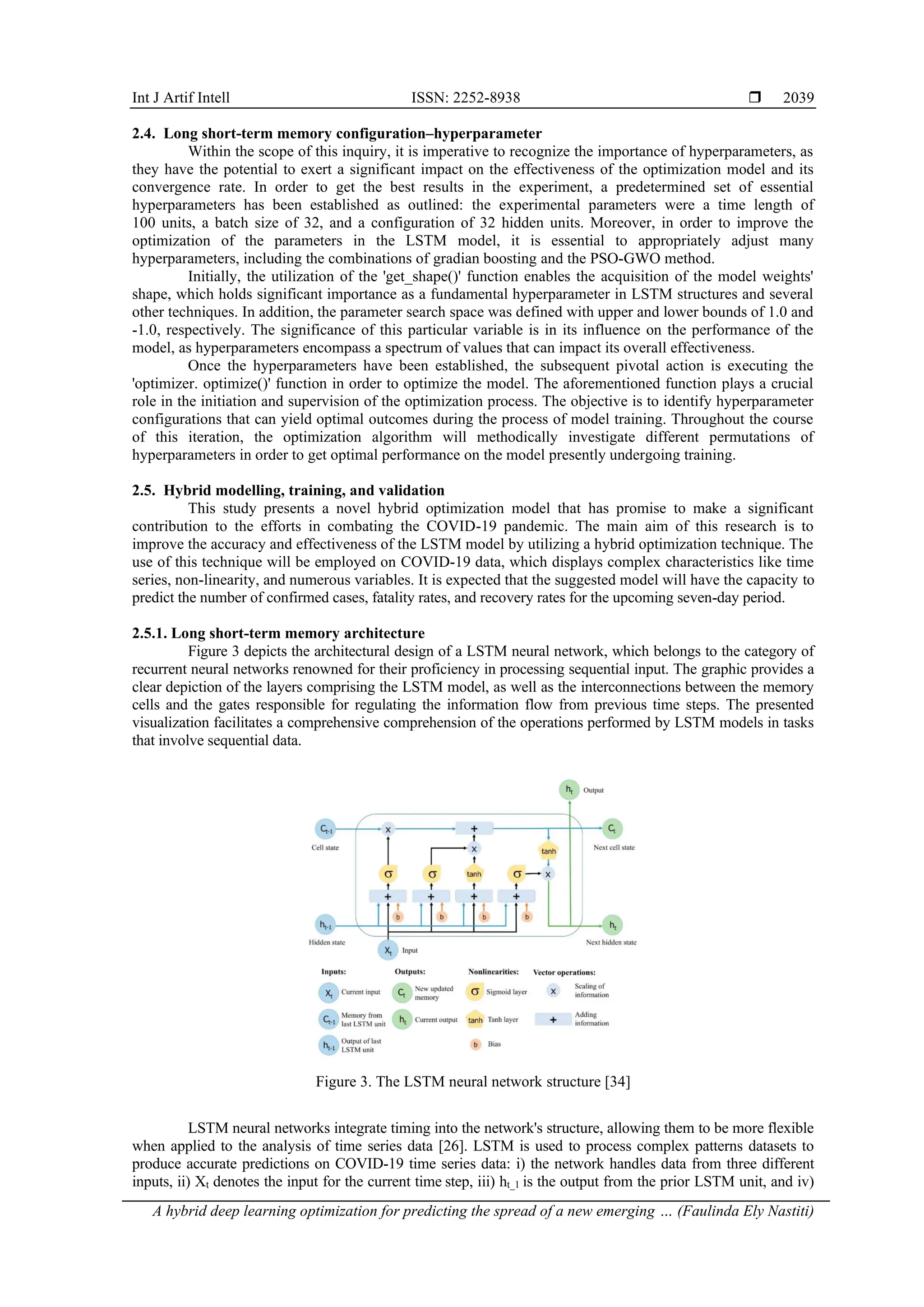 Int J Artif Intell ISSN: 2252-8938 
A hybrid deep learning optimization for predicting the spread of a new emerging … (Faulinda Ely Nastiti)
2039
2.4. Long short-term memory configuration–hyperparameter
Within the scope of this inquiry, it is imperative to recognize the importance of hyperparameters, as
they have the potential to exert a significant impact on the effectiveness of the optimization model and its
convergence rate. In order to get the best results in the experiment, a predetermined set of essential
hyperparameters has been established as outlined: the experimental parameters were a time length of
100 units, a batch size of 32, and a configuration of 32 hidden units. Moreover, in order to improve the
optimization of the parameters in the LSTM model, it is essential to appropriately adjust many
hyperparameters, including the combinations of gradian boosting and the PSO-GWO method.
Initially, the utilization of the 'get_shape()' function enables the acquisition of the model weights'
shape, which holds significant importance as a fundamental hyperparameter in LSTM structures and several
other techniques. In addition, the parameter search space was defined with upper and lower bounds of 1.0 and
-1.0, respectively. The significance of this particular variable is in its influence on the performance of the
model, as hyperparameters encompass a spectrum of values that can impact its overall effectiveness.
Once the hyperparameters have been established, the subsequent pivotal action is executing the
'optimizer. optimize()' function in order to optimize the model. The aforementioned function plays a crucial
role in the initiation and supervision of the optimization process. The objective is to identify hyperparameter
configurations that can yield optimal outcomes during the process of model training. Throughout the course
of this iteration, the optimization algorithm will methodically investigate different permutations of
hyperparameters in order to get optimal performance on the model presently undergoing training.
2.5. Hybrid modelling, training, and validation
This study presents a novel hybrid optimization model that has promise to make a significant
contribution to the efforts in combating the COVID-19 pandemic. The main aim of this research is to
improve the accuracy and effectiveness of the LSTM model by utilizing a hybrid optimization technique. The
use of this technique will be employed on COVID-19 data, which displays complex characteristics like time
series, non-linearity, and numerous variables. It is expected that the suggested model will have the capacity to
predict the number of confirmed cases, fatality rates, and recovery rates for the upcoming seven-day period.
2.5.1. Long short-term memory architecture
Figure 3 depicts the architectural design of a LSTM neural network, which belongs to the category of
recurrent neural networks renowned for their proficiency in processing sequential input. The graphic provides a
clear depiction of the layers comprising the LSTM model, as well as the interconnections between the memory
cells and the gates responsible for regulating the information flow from previous time steps. The presented
visualization facilitates a comprehensive comprehension of the operations performed by LSTM models in tasks
that involve sequential data.
Figure 3. The LSTM neural network structure [34]
LSTM neural networks integrate timing into the network's structure, allowing them to be more flexible
when applied to the analysis of time series data [26]. LSTM is used to process complex patterns datasets to
produce accurate predictions on COVID-19 time series data: i) the network handles data from three different
inputs, ii) Xt denotes the input for the current time step, iii) ht_1 is the output from the prior LSTM unit, and iv)
 