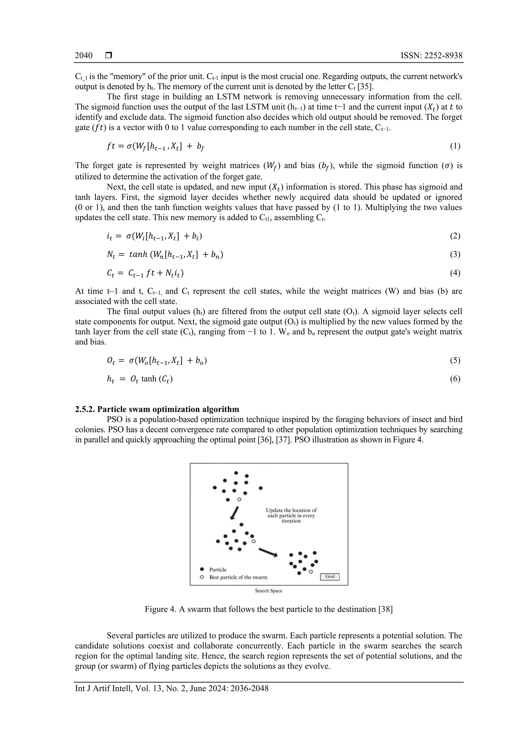  ISSN: 2252-8938
Int J Artif Intell, Vol. 13, No. 2, June 2024: 2036-2048
2040
Ct_1 is the "memory" of the prior unit. Ct-1 input is the most crucial one. Regarding outputs, the current network's
output is denoted by ht. The memory of the current unit is denoted by the letter Ct [35].
The first stage in building an LSTM network is removing unnecessary information from the cell.
The sigmoid function uses the output of the last LSTM unit (ht−1) at time t−1 and the current input (𝑋𝑡) at 𝑡 to
identify and exclude data. The sigmoid function also decides which old output should be removed. The forget
gate (𝑓𝑡) is a vector with 0 to 1 value corresponding to each number in the cell state, Ct−1.
𝑓𝑡 = 𝜎(𝑊𝑓[ℎ𝑡−1 , 𝑋𝑡] + 𝑏𝑓 (1)
The forget gate is represented by weight matrices (𝑊𝑓) and bias (𝑏𝑓), while the sigmoid function (𝜎) is
utilized to determine the activation of the forget gate.
Next, the cell state is updated, and new input (𝑋𝑡) information is stored. This phase has sigmoid and
tanh layers. First, the sigmoid layer decides whether newly acquired data should be updated or ignored
(0 or 1), and then the tanh function weights values that have passed by (1 to 1). Multiplying the two values
updates the cell state. This new memory is added to Ct1, assembling Ct.
𝑖𝑡 = 𝜎(𝑊𝑖[ℎ𝑡−1, 𝑋𝑡] + 𝑏𝑖) (2)
𝑁𝑡 = 𝑡𝑎𝑛ℎ (𝑊
𝑛[ℎ𝑡−1, 𝑋𝑡] + 𝑏𝑛) (3)
𝐶𝑡 = 𝐶𝑡−1 𝑓𝑡 + 𝑁𝑡𝑖𝑡) (4)
At time t–1 and t, Ct−1, and Ct represent the cell states, while the weight matrices (W) and bias (b) are
associated with the cell state.
The final output values (ht) are filtered from the output cell state (Ot). A sigmoid layer selects cell
state components for output. Next, the sigmoid gate output (Ot) is multiplied by the new values formed by the
tanh layer from the cell state (Ct), ranging from −1 to 1. Wo and bo represent the output gate's weight matrix
and bias.
𝑂𝑡 = 𝜎(𝑊
𝑜[ℎ𝑡−1, 𝑋𝑡] + 𝑏𝑜) (5)
ℎ𝑡 = 𝑂𝑡 tanh (𝐶𝑡) (6)
2.5.2. Particle swam optimization algorithm
PSO is a population-based optimization technique inspired by the foraging behaviors of insect and bird
colonies. PSO has a decent convergence rate compared to other population optimization techniques by searching
in parallel and quickly approaching the optimal point [36], [37]. PSO illustration as shown in Figure 4.
Figure 4. A swarm that follows the best particle to the destination [38]
Several particles are utilized to produce the swarm. Each particle represents a potential solution. The
candidate solutions coexist and collaborate concurrently. Each particle in the swarm searches the search
region for the optimal landing site. Hence, the search region represents the set of potential solutions, and the
group (or swarm) of flying particles depicts the solutions as they evolve.
 