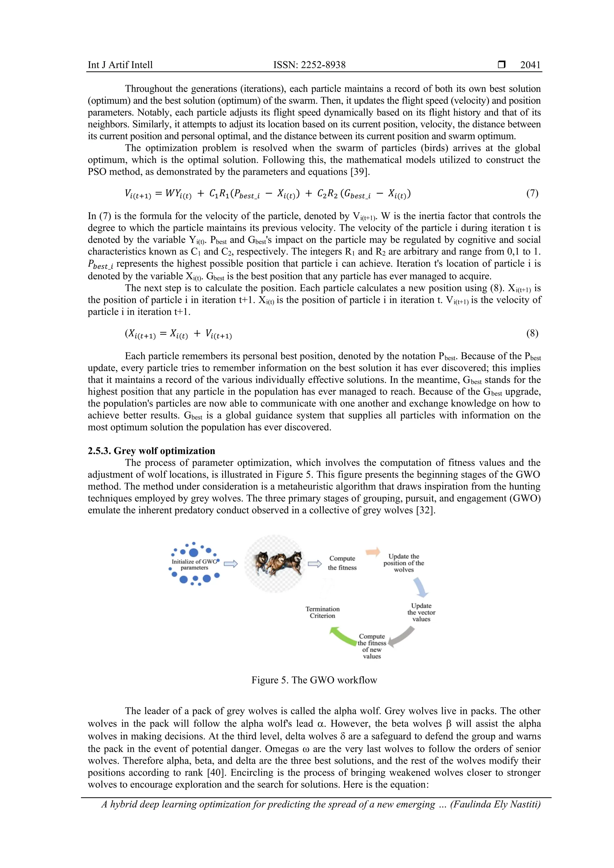 Int J Artif Intell ISSN: 2252-8938 
A hybrid deep learning optimization for predicting the spread of a new emerging … (Faulinda Ely Nastiti)
2041
Throughout the generations (iterations), each particle maintains a record of both its own best solution
(optimum) and the best solution (optimum) of the swarm. Then, it updates the flight speed (velocity) and position
parameters. Notably, each particle adjusts its flight speed dynamically based on its flight history and that of its
neighbors. Similarly, it attempts to adjust its location based on its current position, velocity, the distance between
its current position and personal optimal, and the distance between its current position and swarm optimum.
The optimization problem is resolved when the swarm of particles (birds) arrives at the global
optimum, which is the optimal solution. Following this, the mathematical models utilized to construct the
PSO method, as demonstrated by the parameters and equations [39].
𝑉𝑖(𝑡+1) = 𝑊𝑌𝑖(𝑡) + 𝐶1𝑅1(𝑃𝑏𝑒𝑠𝑡_𝑖 − 𝑋𝑖(𝑡)) + 𝐶2𝑅2 (𝐺𝑏𝑒𝑠𝑡_𝑖 − 𝑋𝑖(𝑡)) (7)
In (7) is the formula for the velocity of the particle, denoted by Vi(t+1). W is the inertia factor that controls the
degree to which the particle maintains its previous velocity. The velocity of the particle i during iteration t is
denoted by the variable Yi(t). Pbest and Gbest's impact on the particle may be regulated by cognitive and social
characteristics known as C1 and C2, respectively. The integers R1 and R2 are arbitrary and range from 0,1 to 1.
𝑃𝑏𝑒𝑠𝑡_𝑖 represents the highest possible position that particle i can achieve. Iteration t's location of particle i is
denoted by the variable Xi(t). Gbest is the best position that any particle has ever managed to acquire.
The next step is to calculate the position. Each particle calculates a new position using (8). Xi(t+1) is
the position of particle i in iteration t+1. Xi(t) is the position of particle i in iteration t. Vi(t+1) is the velocity of
particle i in iteration t+1.
(𝑋𝑖(𝑡+1) = 𝑋𝑖(𝑡) + 𝑉𝑖(𝑡+1) (8)
Each particle remembers its personal best position, denoted by the notation Pbest. Because of the Pbest
update, every particle tries to remember information on the best solution it has ever discovered; this implies
that it maintains a record of the various individually effective solutions. In the meantime, Gbest stands for the
highest position that any particle in the population has ever managed to reach. Because of the Gbest upgrade,
the population's particles are now able to communicate with one another and exchange knowledge on how to
achieve better results. Gbest is a global guidance system that supplies all particles with information on the
most optimum solution the population has ever discovered.
2.5.3. Grey wolf optimization
The process of parameter optimization, which involves the computation of fitness values and the
adjustment of wolf locations, is illustrated in Figure 5. This figure presents the beginning stages of the GWO
method. The method under consideration is a metaheuristic algorithm that draws inspiration from the hunting
techniques employed by grey wolves. The three primary stages of grouping, pursuit, and engagement (GWO)
emulate the inherent predatory conduct observed in a collective of grey wolves [32].
Figure 5. The GWO workflow
The leader of a pack of grey wolves is called the alpha wolf. Grey wolves live in packs. The other
wolves in the pack will follow the alpha wolf's lead . However, the beta wolves  will assist the alpha
wolves in making decisions. At the third level, delta wolves  are a safeguard to defend the group and warns
the pack in the event of potential danger. Omegas  are the very last wolves to follow the orders of senior
wolves. Therefore alpha, beta, and delta are the three best solutions, and the rest of the wolves modify their
positions according to rank [40]. Encircling is the process of bringing weakened wolves closer to stronger
wolves to encourage exploration and the search for solutions. Here is the equation:
 