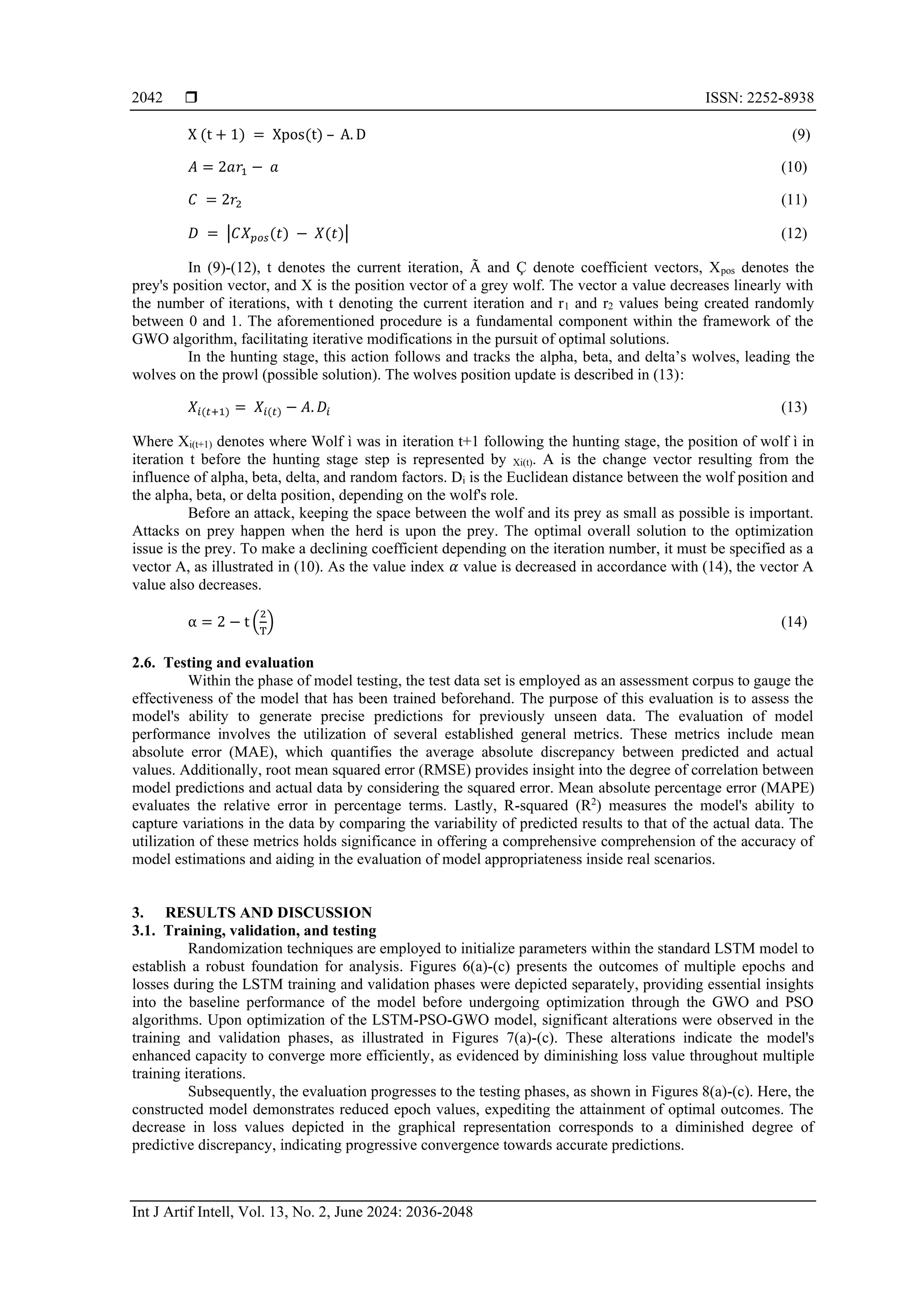  ISSN: 2252-8938
Int J Artif Intell, Vol. 13, No. 2, June 2024: 2036-2048
2042
X (t + 1) = Xpos(t) – A. D (9)
𝐴 = 2𝑎𝑟1 − 𝑎 (10)
𝐶 = 2𝑟2 (11)
𝐷 = |𝐶𝑋𝑝𝑜𝑠(𝑡) − 𝑋(𝑡)| (12)
In (9)-(12), t denotes the current iteration, Ã and Ç denote coefficient vectors, Xpos denotes the
prey's position vector, and X is the position vector of a grey wolf. The vector a value decreases linearly with
the number of iterations, with t denoting the current iteration and r1 and r2 values being created randomly
between 0 and 1. The aforementioned procedure is a fundamental component within the framework of the
GWO algorithm, facilitating iterative modifications in the pursuit of optimal solutions.
In the hunting stage, this action follows and tracks the alpha, beta, and delta’s wolves, leading the
wolves on the prowl (possible solution). The wolves position update is described in (13):
𝑋𝑖(𝑡+1) = 𝑋𝑖(𝑡) − 𝐴. 𝐷𝑖 (13)
Where Xi(t+1) denotes where Wolf ì was in iteration t+1 following the hunting stage, the position of wolf ì in
iteration t before the hunting stage step is represented by Xi(t). A is the change vector resulting from the
influence of alpha, beta, delta, and random factors. Di is the Euclidean distance between the wolf position and
the alpha, beta, or delta position, depending on the wolf's role.
Before an attack, keeping the space between the wolf and its prey as small as possible is important.
Attacks on prey happen when the herd is upon the prey. The optimal overall solution to the optimization
issue is the prey. To make a declining coefficient depending on the iteration number, it must be specified as a
vector A, as illustrated in (10). As the value index 𝛼 value is decreased in accordance with (14), the vector A
value also decreases.
α = 2 − t (
2
T
) (14)
2.6. Testing and evaluation
Within the phase of model testing, the test data set is employed as an assessment corpus to gauge the
effectiveness of the model that has been trained beforehand. The purpose of this evaluation is to assess the
model's ability to generate precise predictions for previously unseen data. The evaluation of model
performance involves the utilization of several established general metrics. These metrics include mean
absolute error (MAE), which quantifies the average absolute discrepancy between predicted and actual
values. Additionally, root mean squared error (RMSE) provides insight into the degree of correlation between
model predictions and actual data by considering the squared error. Mean absolute percentage error (MAPE)
evaluates the relative error in percentage terms. Lastly, R-squared (R2
) measures the model's ability to
capture variations in the data by comparing the variability of predicted results to that of the actual data. The
utilization of these metrics holds significance in offering a comprehensive comprehension of the accuracy of
model estimations and aiding in the evaluation of model appropriateness inside real scenarios.
3. RESULTS AND DISCUSSION
3.1. Training, validation, and testing
Randomization techniques are employed to initialize parameters within the standard LSTM model to
establish a robust foundation for analysis. Figures 6(a)-(c) presents the outcomes of multiple epochs and
losses during the LSTM training and validation phases were depicted separately, providing essential insights
into the baseline performance of the model before undergoing optimization through the GWO and PSO
algorithms. Upon optimization of the LSTM-PSO-GWO model, significant alterations were observed in the
training and validation phases, as illustrated in Figures 7(a)-(c). These alterations indicate the model's
enhanced capacity to converge more efficiently, as evidenced by diminishing loss value throughout multiple
training iterations.
Subsequently, the evaluation progresses to the testing phases, as shown in Figures 8(a)-(c). Here, the
constructed model demonstrates reduced epoch values, expediting the attainment of optimal outcomes. The
decrease in loss values depicted in the graphical representation corresponds to a diminished degree of
predictive discrepancy, indicating progressive convergence towards accurate predictions.
 