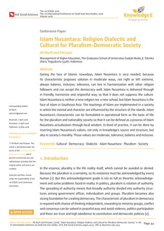 KnE Social Sciences
The 1st ICSEAS 2016
The 1st International Conference on South East Asia Studies, 2016
Volume 2018
Conference Paper
Islam Nusantara: Religion Dialectic and
Cultural for Pluralism-Democratic Society
Ali Murﬁ and Fitriyani
Management of Higher Education, The Graduates School of Universitas Gadjah Mada, Jl. Teknika
Utara, Yogyakarta 55281, Indonesia
Abstract
Seeing the face of Islamic nowadays, Islam Nusantara is very needed, because
its characteristic proposes solution in moderate ways, not right or left extreme,
always balance, inclusive, tolerance, can live in harmonization with other religion
followers and can accept the democracy well. Islam Nusantara is delivered through
in friendly, harmonize and respectful way, so that it does not suppress the culture.
Islam Nusantara is neither a new religion nor a new school, but Islam Nusantara is the
face of Islam in Southeast Asia. The teachings of Islam are implemented in a society
in which the mental and character are inﬂuenced by the structure of the islands. Islam
Nusantara’s characteristic can be formulated in operational form as the basic of life
for the pluralism and nationality society so that it can be deﬁned as a process of Islam
Nusantara actualization through local wisdom. In level of practice, it can be done by
inserting Islam Nusantara’s values, not only in knowledge’s source and structure, but
also in society’s morality. Those values are moderate, tolerance, balance and inclusive.
Keywords: Cultural · Democracy · Dialectic · Islam Nusantara · Pluralism · Society
1. Introduction
In the essence, plurality is the life reality itself, which cannot be avoided or denied.
Because the pluralism is a certainty, so its existence must be acknowledged by every
human [1]. But this acknowledgement grade is not as full as theoritic acknowledge-
ment and some problems faced in reality. In politics, pluralism is rotation of authority.
The spreading of authority means that broadly authority divided into authority struc-
tures among government ofﬁcer, individualism and groups. Pluralism becomes also
strong foundation for creating democracy. The characteristic of pluralism in democracy
is required with chance of thinking independent, rewarding to minority groups, conﬂict
and consensus can be solved in peaceful way and avoid violence, politics participation
and there are trust and high obedience to constitution and democratic policies [2].
How to cite this article: Ali Murﬁ and Fitriyani, (2018), “Islam Nusantara: Religion Dialectic and Cultural for Pluralism-Democratic Society” in The
1st International Conference on South East Asia Studies, 2016, KnE Social Sciences, pages 44–52. DOI 10.18502/kss.v3i5.2324
Page 44
Corresponding Author:
Ali Murﬁ
alimurﬁ1@gmail.com
Received: 2 April 2018
Accepted: 17 April 2018
Published: 23 May 2018
Publishing services provided by
Knowledge E
Ali Murﬁ and Fitriyani. This
article is distributed under the
terms of the Creative Commons
Attribution License, which
permits unrestricted use and
redistribution provided that the
original author and source are
credited.
Selection and Peer-review
under the responsibility of the
1st ICSEAS 2016 Conference
Committee.
 