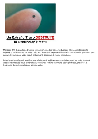 Menos de 30% da população brasileira têm convênio médico, conforme busca do IBGE logo todo restante
depende do sistema único de Saúde (SUS), até os homens. A ejaculação adiantado é impecilho de ejaculação mais
comum, levando a que varão ejacule cedo durante ato sexual, à mínima estimulação.
Possui ainda, propósito de qualificar os profissionais de saúde para correto ajuda à saúde do varão, implantar
assistência em saúde sexual e reprodutiva, orientar os homens e familiares sobre promoção, prevenção e
tratamento das enfermidades que atingem varão.
 