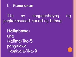 b. Panunuran
Ito ay nagpapahayag ng
pagkakasunod-sunod ng bilang.
Halimbawa:
una
ikalima/ika-5
pangalawa
ikasiyam/ika-9
 