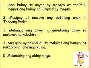 1. Ang buhay sa nayon ay masaya at tahimik,
ngunit ang buhay ng lungsod ay magulo.
2. Masipag at masuyo ang butihang anak ni
Tandang Pedro.
3. Mabango ang amoy ng ginintuang palay sa
malawak na kabukiran.
4. Ang gabi ay sakdal dilim; malakas ang hangin, at
nakabibingi ang mga kulog.
5. Malambing ang aking alaga.
 