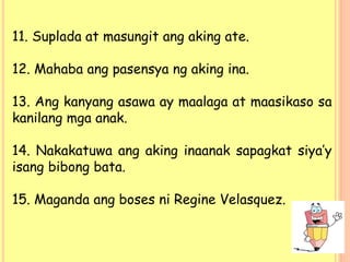 11. Suplada at masungit ang aking ate.
12. Mahaba ang pasensya ng aking ina.
13. Ang kanyang asawa ay maalaga at maasikaso sa
kanilang mga anak.
14. Nakakatuwa ang aking inaanak sapagkat siya’y
isang bibong bata.
15. Maganda ang boses ni Regine Velasquez.
 