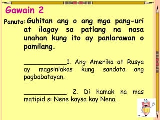 Guhitan ang o ang mga pang-uri
at ilagay sa patlang na nasa
unahan kung ito ay panlarawan o
pamilang.
___________1. Ang Amerika at Rusya
ay magsinlakas kung sandata ang
pagbabatayan.
___________ 2. Di hamak na mas
matipid si Nene kaysa kay Nena.
Gawain 2
Panuto:
 