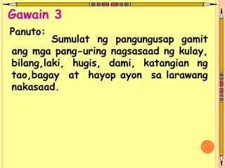 Sumulat ng pangungusap gamit
ang mga pang-uring nagsasaad ng kulay,
bilang,laki, hugis, dami, katangian ng
tao,bagay at hayop ayon sa larawang
nakasaad.
Panuto:
Gawain 3
 