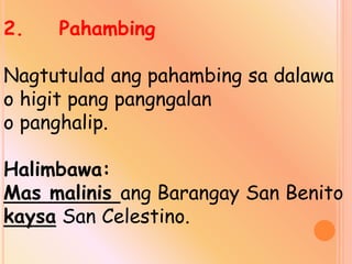2. Pahambing
Nagtutulad ang pahambing sa dalawa
o higit pang pangngalan
o panghalip.
Halimbawa:
Mas malinis ang Barangay San Benito
kaysa San Celestino.
 