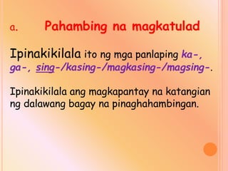 a. Pahambing na magkatulad
Ipinakikilala ito ng mga panlaping ka-,
ga-, sing-/kasing-/magkasing-/magsing-.
Ipinakikilala ang magkapantay na katangian
ng dalawang bagay na pinaghahambingan.
 