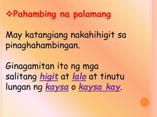 Pahambing na palamang
May katangiang nakahihigit sa
pinaghahambingan.
Ginagamitan ito ng mga
salitang higit at lalo at tinutu
lungan ng kaysa o kaysa kay.
 
