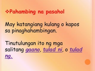 Pahambing na pasahol
May katangiang kulang o kapos
sa pinaghahambingan.
Tinutulungan ito ng mga
salitang gaano, tulad ni, o tulad
ng.
 