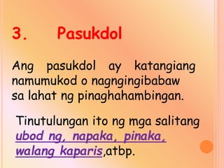 3. Pasukdol
Ang pasukdol ay katangiang
namumukod o nagngingibabaw
sa lahat ng pinaghahambingan.
Tinutulungan ito ng mga salitang
ubod ng, napaka, pinaka,
walang kaparis,atbp.
 