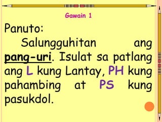 Panuto:
Salungguhitan ang
pang-uri. Isulat sa patlang
ang L kung Lantay, PH kung
pahambing at PS kung
pasukdol.
Gawain 1
 