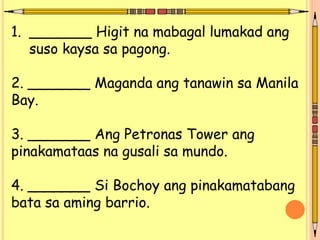 1. _______ Higit na mabagal lumakad ang
suso kaysa sa pagong.
2. _______ Maganda ang tanawin sa Manila
Bay.
3. _______ Ang Petronas Tower ang
pinakamataas na gusali sa mundo.
4. _______ Si Bochoy ang pinakamatabang
bata sa aming barrio.
 