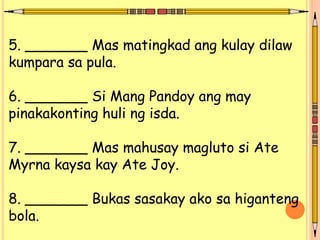 5. _______ Mas matingkad ang kulay dilaw
kumpara sa pula.
6. _______ Si Mang Pandoy ang may
pinakakonting huli ng isda.
7. _______ Mas mahusay magluto si Ate
Myrna kaysa kay Ate Joy.
8. _______ Bukas sasakay ako sa higanteng
bola.
 