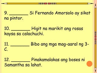 9. _______ Si Fernando Amorsolo ay sikat
na pintor.
10. _______ Higit na marikit ang rosas
kaysa sa calachuchi.
11. _______ Bibo ang mga mag-aaral ng 3-
C.
12. _______ Pinakamalakas ang boses ni
Samantha sa lahat.
 