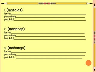 1. (matalas)
lantay__________________________________________________
pahambing______________________________________________
pasukdol________________________________________________
2. (masarap)
lantay_________________________________________________
pahambing______________________________________________
Pasukdol________________________________________________
3. (mabango)
lantay__________________________________________________
pahambing______________________________________________
pasukdol - ____________________________________________
 