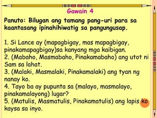 Panuto: Bilugan ang tamang pang-uri para sa
kaantasang ipinahihiwatig sa pangungusap.
1. Si Lance ay (mapagbigay, mas mapagbigay,
pinakamapagbigay)sa kanyang mga kaibigan.
2. (Mabaho, Masmabaho, Pinakamabaho) ang utot ni
Sam sa lahat.
3. (Malaki, Masmalaki, Pinakamalaki) ang tyan ng
nanay ko.
4. Tayo ba ay pupunta sa (malayo, masmalayo,
pinakamalayong) lugar?
5. (Matulis, Masmatulis, Pinakamatulis) ang lapis ko
kaysa sa inyo.
Gawain 4
 