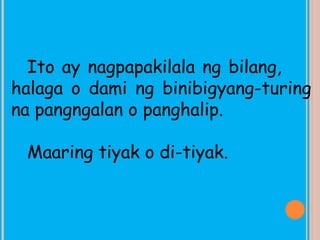 Ito ay nagpapakilala ng bilang,
halaga o dami ng binibigyang-turing
na pangngalan o panghalip.
Maaring tiyak o di-tiyak.
 