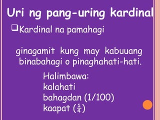 Kardinal na pamahagi
ginagamit kung may kabuuang
binabahagi o pinaghahati-hati.
Uri ng pang-uring kardinal
Halimbawa:
kalahati
bahagdan (1/100)
kaapat (¼)
 