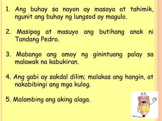 1. Ang buhay sa nayon ay masaya at tahimik,
ngunit ang buhay ng lungsod ay magulo.
2. Masipag at masuyo ang butihang anak ni
Tandang Pedro.
3. Mabango ang amoy ng ginintuang palay sa
malawak na kabukiran.
4. Ang gabi ay sakdal dilim; malakas ang hangin, at
nakabibingi ang mga kulog.
5. Malambing ang aking alaga.
 