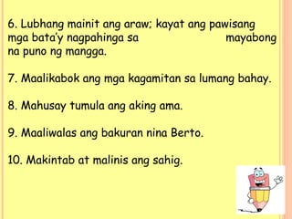 6. Lubhang mainit ang araw; kayat ang pawisang
mga bata’y nagpahinga sa mayabong
na puno ng mangga.
7. Maalikabok ang mga kagamitan sa lumang bahay.
8. Mahusay tumula ang aking ama.
9. Maaliwalas ang bakuran nina Berto.
10. Makintab at malinis ang sahig.
 
