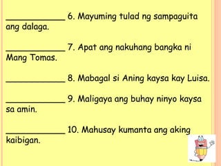 ___________ 6. Mayuming tulad ng sampaguita
ang dalaga.
___________ 7. Apat ang nakuhang bangka ni
Mang Tomas.
___________ 8. Mabagal si Aning kaysa kay Luisa.
___________ 9. Maligaya ang buhay ninyo kaysa
sa amin.
___________ 10. Mahusay kumanta ang aking
kaibigan.
 