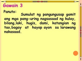 Sumulat ng pangungusap gamit
ang mga pang-uring nagsasaad ng kulay,
bilang,laki, hugis, dami, katangian ng
tao,bagay at hayop ayon sa larawang
nakasaad.
Panuto:
Gawain 3
 