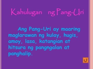 Ang Pang-Uri ay maaring
maglarawan ng kulay, hugis,
amoy, lasa, katangian at
hitsura ng pangngalan at
panghalip.
Kahulugan ng Pang-Uri
 