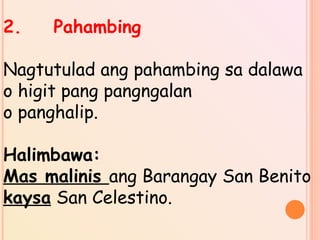2. Pahambing
Nagtutulad ang pahambing sa dalawa
o higit pang pangngalan
o panghalip.
Halimbawa:
Mas malinis ang Barangay San Benito
kaysa San Celestino.
 