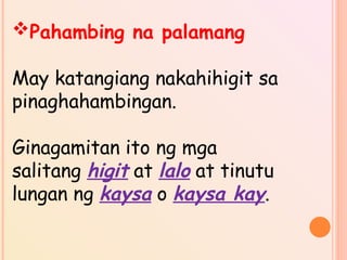 Pahambing na palamang
May katangiang nakahihigit sa
pinaghahambingan.
Ginagamitan ito ng mga
salitang higit at lalo at tinutu
lungan ng kaysa o kaysa kay.
 