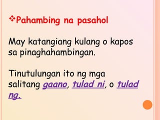 Pahambing na pasahol
May katangiang kulang o kapos
sa pinaghahambingan.
Tinutulungan ito ng mga
salitang gaano, tulad ni, o tulad
ng.
 