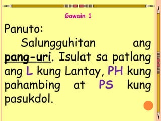 Panuto:
Salungguhitan ang
pang-uri. Isulat sa patlang
ang L kung Lantay, PH kung
pahambing at PS kung
pasukdol.
Gawain 1
 