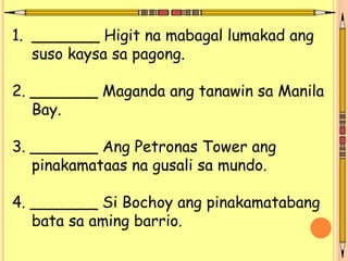 1. _______ Higit na mabagal lumakad ang
suso kaysa sa pagong.
2. _______ Maganda ang tanawin sa Manila
Bay.
3. _______ Ang Petronas Tower ang
pinakamataas na gusali sa mundo.
4. _______ Si Bochoy ang pinakamatabang
bata sa aming barrio.
 