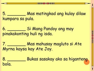 5. _______ Mas matingkad ang kulay dilaw
kumpara sa pula.
6. _______ Si Mang Pandoy ang may
pinakakonting huli ng isda.
7. _______ Mas mahusay magluto si Ate
Myrna kaysa kay Ate Joy.
8. _______ Bukas sasakay ako sa higanteng
bola.
 