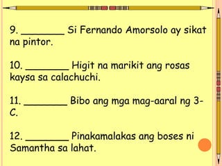 9. _______ Si Fernando Amorsolo ay sikat
na pintor.
10. _______ Higit na marikit ang rosas
kaysa sa calachuchi.
11. _______ Bibo ang mga mag-aaral ng 3-
C.
12. _______ Pinakamalakas ang boses ni
Samantha sa lahat.
 