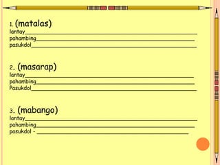 1. (matalas)
lantay__________________________________________________
pahambing______________________________________________
pasukdol________________________________________________
2. (masarap)
lantay_________________________________________________
pahambing______________________________________________
Pasukdol________________________________________________
3. (mabango)
lantay__________________________________________________
pahambing______________________________________________
pasukdol - ____________________________________________
 