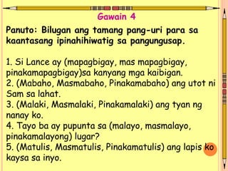 Panuto: Bilugan ang tamang pang-uri para sa
kaantasang ipinahihiwatig sa pangungusap.
1. Si Lance ay (mapagbigay, mas mapagbigay,
pinakamapagbigay)sa kanyang mga kaibigan.
2. (Mabaho, Masmabaho, Pinakamabaho) ang utot ni
Sam sa lahat.
3. (Malaki, Masmalaki, Pinakamalaki) ang tyan ng
nanay ko.
4. Tayo ba ay pupunta sa (malayo, masmalayo,
pinakamalayong) lugar?
5. (Matulis, Masmatulis, Pinakamatulis) ang lapis ko
kaysa sa inyo.
Gawain 4
 