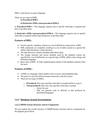 DML is also known as query language.

There are two types of DML
       a) Procedural DMLs
       b) Declarative DMLs (non-procedural DMLs)
1. Procedural DMLs - This language requires user to specify what data is required and
how to get those data.

2. Declarative DMLs (non-procedural DMLs) - This language requires user to specify
what data is required without specifying how to get those data.

Features of DDL:

   •   Used to specify a database schema as a set of definitions expressed in a DDL
   •   DDL statements are compiled, resulting in a set of tables stored in a special file
       called a data dictionary or data directory.
   •   The data directory contains metadata (data about data).
   •   The storage structure and access methods used by the database system are
       specified by a set of definitions in a special type of DDL called a data storage and
       definition language.
   •   Basic idea of DDL: To hide implementation details of the database schemes from
       the users.

Features of DML:

   •   A DML is a language which enables users to access and manipulate data.
   •   The goal is to provide efficient human interaction with the system.
   •   There are two types of DMLs

          o Procedural: Here user specifies what data is needed and how to get it.
          o Non-procedural: Here user only specifies what data is needed.
                   - Easier for user
                   - May not generate code as efficient as that produced by
                        procedural languages.


1.6.2 Database System Environment:

1.6.2.1 DBMS System Structure and its Components:

We can explain the overall structure of DBMS/System structure and its components by
the diagram given below:
 