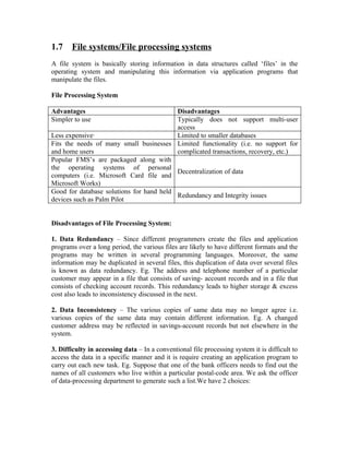 1.7    File systems/File processing systems
A file system is basically storing information in data structures called ‘files’ in the
operating system and manipulating this information via application programs that
manipulate the files.

File Processing System

Advantages                                Disadvantages
Simpler to use                            Typically does not support multi-user
                                          access
Less expensive·                           Limited to smaller databases
Fits the needs of many small businesses Limited functionality (i.e. no support for
and home users                            complicated transactions, recovery, etc.)
Popular FMS’s are packaged along with
the operating systems of personal
                                          Decentralization of data
computers (i.e. Microsoft Card file and
Microsoft Works)
Good for database solutions for hand held
                                          Redundancy and Integrity issues
devices such as Palm Pilot


Disadvantages of File Processing System:

1. Data Redundancy – Since different programmers create the files and application
programs over a long period, the various files are likely to have different formats and the
programs may be written in several programming languages. Moreover, the same
information may be duplicated in several files, this duplication of data over several files
is known as data redundancy. Eg. The address and telephone number of a particular
customer may appear in a file that consists of saving- account records and in a file that
consists of checking account records. This redundancy leads to higher storage & excess
cost also leads to inconsistency discussed in the next.

2. Data Inconsistency – The various copies of same data may no longer agree i.e.
various copies of the same data may contain different information. Eg. A changed
customer address may be reflected in savings-account records but not elsewhere in the
system.

3. Difficulty in accessing data – In a conventional file processing system it is difficult to
access the data in a specific manner and it is require creating an application program to
carry out each new task. Eg. Suppose that one of the bank officers needs to find out the
names of all customers who live within a particular postal-code area. We ask the officer
of data-processing department to generate such a list.We have 2 choices:
 