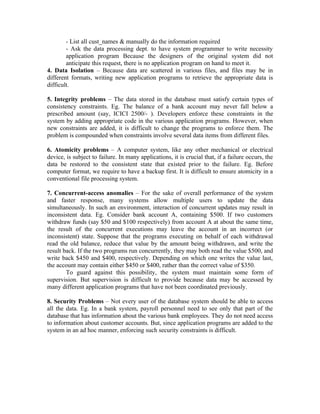 - List all cust_names & manually do the information required
        - Ask the data processing dept. to have system programmer to write necessity
        application program Because the designers of the original system did not
        anticipate this request, there is no application program on hand to meet it.
4. Data Isolation – Because data are scattered in various files, and files may be in
different formats, writing new application programs to retrieve the appropriate data is
difficult.

5. Integrity problems – The data stored in the database must satisfy certain types of
consistency constraints. Eg. The balance of a bank account may never fall below a
prescribed amount (say, ICICI 2500/- ). Developers enforce these constraints in the
system by adding appropriate code in the various application programs. However, when
new constraints are added, it is difficult to change the programs to enforce them. The
problem is compounded when constraints involve several data items from different files.

6. Atomicity problems – A computer system, like any other mechanical or electrical
device, is subject to failure. In many applications, it is crucial that, if a failure occurs, the
data be restored to the consistent state that existed prior to the failure. Eg. Before
computer format, we require to have a backup first. It is difficult to ensure atomicity in a
conventional file processing system.

7. Concurrent-access anomalies – For the sake of overall performance of the system
and faster response, many systems allow multiple users to update the data
simultaneously. In such an environment, interaction of concurrent updates may result in
inconsistent data. Eg. Consider bank account A, containing $500. If two customers
withdraw funds (say $50 and $100 respectively) from account A at about the same time,
the result of the concurrent executions may leave the account in an incorrect (or
inconsistent) state. Suppose that the programs executing on behalf of each withdrawal
read the old balance, reduce that value by the amount being withdrawn, and write the
result back. If the two programs run concurrently, they may both read the value $500, and
write back $450 and $400, respectively. Depending on which one writes the value last,
the account may contain either $450 or $400, rather than the correct value of $350.
        To guard against this possibility, the system must maintain some form of
supervision. But supervision is difficult to provide because data may be accessed by
many different application programs that have not been coordinated previously.

8. Security Problems – Not every user of the database system should be able to access
all the data. Eg. In a bank system, payroll personnel need to see only that part of the
database that has information about the various bank employees. They do not need access
to information about customer accounts. But, since application programs are added to the
system in an ad hoc manner, enforcing such security constraints is difficult.
 