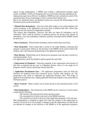 degree of data independence, a DBMS must include a sophisticated metadata mgmt
system. In DBMS , all files are integrated into one system thus reducing redundancies &
making data mgmt more efficient. In addition, DBMS provides centralized control of the
operational data. Some of advantages of above mention three features are:
Due to its centralized nature, the database system can overcome the disadvantages of the
file-based system as discussed below.

• Minimal Data Redundancy - Since the whole data resides in one central database, the
various programs in the application can access data in different data files. Hence data
present in one file need not be duplicated in another.
This reduces data redundancy. However, this does not mean all redundancy can be
eliminated. There could be business or technical reasons for having some amount of
redundancy. Any such redundancy should be carefully controlled and the DBMS should
be aware of it.

• Data Consistency - Reduced data redundancy leads to better data consistency.

• Data Integration - Since related data is stored in one single database, enforcing data
integrity is much easier. Moreover, the functions in the DBMS can be used to enforce the
integrity rules with minimum programming in the application programs.

• Data Sharing - Related data can be shared across programs since the data is stored in a
centralized manner. Even
new applications can be developed to operate against the same data.

• Enforcement of Standards - Enforcing standards in the organization and structure of
data files is required and also easy in a Database System, since it is one single set of
programs which is always interacting with the data files.

• Application Development Ease - The application programmer need not build the
functions for handling issues like concurrent access, security, data integrity, etc. The
programmer only needs to implement the application business rules. This brings in
application development ease. Adding additional functional modules is also easier than in
file based systems.

• Better Controls - Better controls can be achieved due to the centralized nature of the
system.

• Data Independence - The architecture of the DBMS can be viewed as a 3-level system
comprising the following:
        - The internal or the physical level where the data resides.
        - The conceptual level which is the level of the DBMS functions
        - The external level which is the level of the application programs or the end user.
Data Independence is isolating an upper level from the changes in the organization or
structure of a lower level. For example, if changes in the file organization of a data file do
not demand for changes in the functions in the DBMS or in the application programs,
 